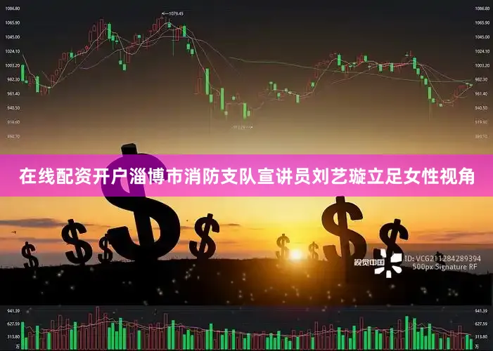 在线配资开户淄博市消防支队宣讲员刘艺璇立足女性视角