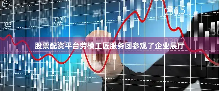 股票配资平台劳模工匠服务团参观了企业展厅