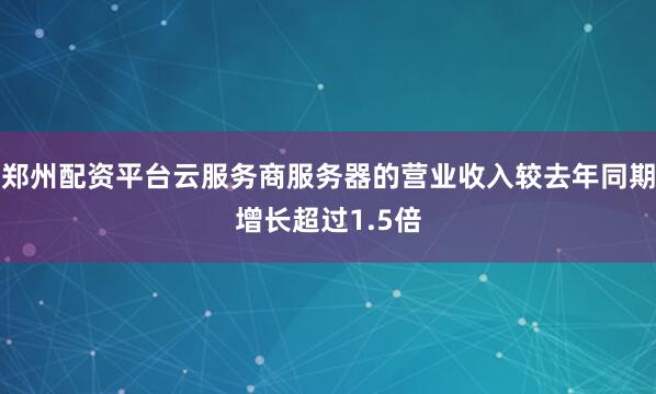 郑州配资平台云服务商服务器的营业收入较去年同期增长超过1.5倍