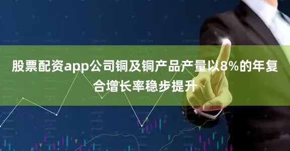 股票配资app公司铜及铜产品产量以8%的年复合增长率稳步提升