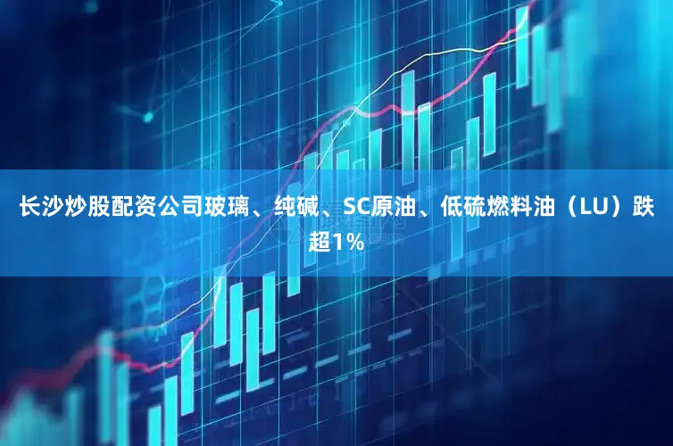 长沙炒股配资公司玻璃、纯碱、SC原油、低硫燃料油（LU）跌超1%