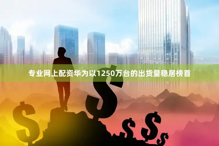 专业网上配资华为以1250万台的出货量稳居榜首