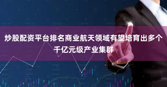 炒股配资平台排名商业航天领域有望培育出多个千亿元级产业集群