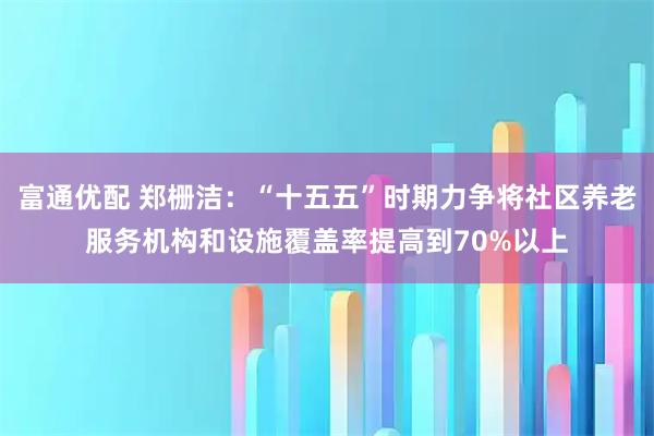 富通优配 郑栅洁：“十五五”时期力争将社区养老服务机构和设施覆盖率提高到70%以上