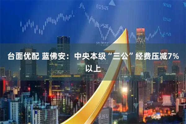 台面优配 蓝佛安：中央本级“三公”经费压减7%以上