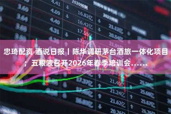 忠琦配资 酒说日报丨陈华调研茅台酒旅一体化项目；五粮液召开2026年春季培训会……