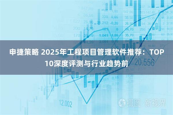 申捷策略 2025年工程项目管理软件推荐：TOP10深度评测与行业趋势前