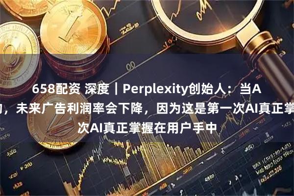 658配资 深度｜Perplexity创始人：当AI能够替你购物，未来广告利润率会下降，因为这是第一次AI真正掌握在用户手中