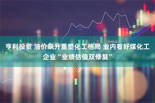 亨利投资 油价飙升重塑化工格局 业内看好煤化工企业“业绩估值双修复”