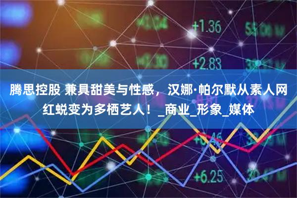 腾思控股 兼具甜美与性感，汉娜·帕尔默从素人网红蜕变为多栖艺人！_商业_形象_媒体