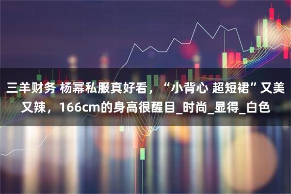 三羊财务 杨幂私服真好看，“小背心 超短裙”又美又辣，166cm的身高很醒目_时尚_显得_白色