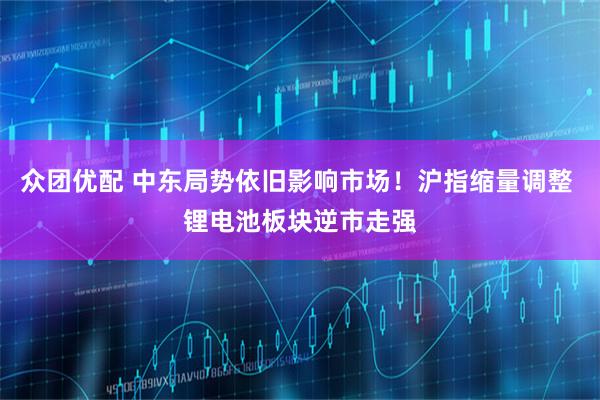 众团优配 中东局势依旧影响市场！沪指缩量调整 锂电池板块逆市走强