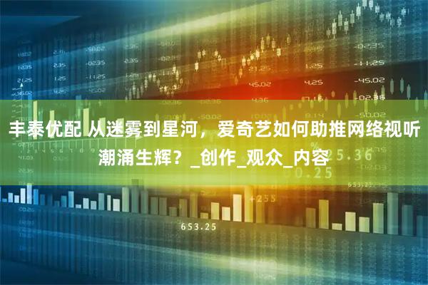 丰泰优配 从迷雾到星河，爱奇艺如何助推网络视听潮涌生辉？_创作_观众_内容