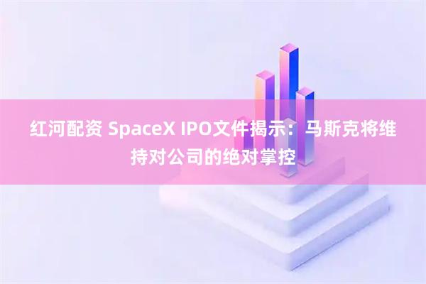 红河配资 SpaceX IPO文件揭示：马斯克将维持对公司的绝对掌控