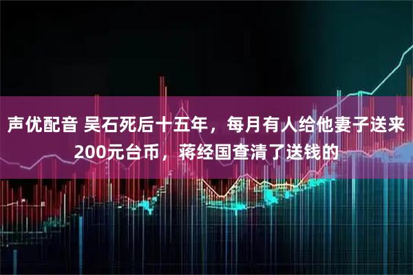 声优配音 吴石死后十五年，每月有人给他妻子送来200元台币，蒋经国查清了送钱的