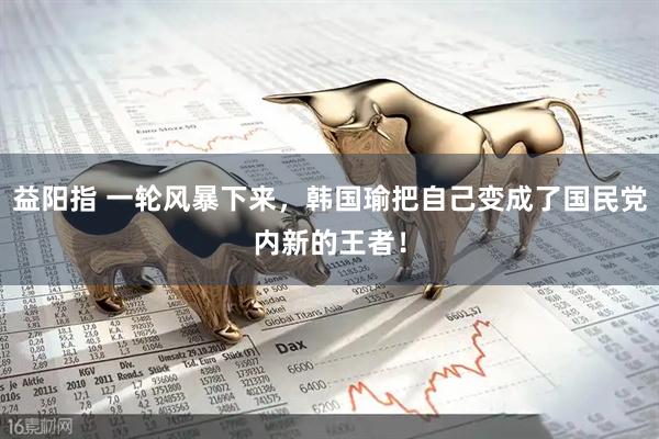 益阳指 一轮风暴下来，韩国瑜把自己变成了国民党内新的王者！