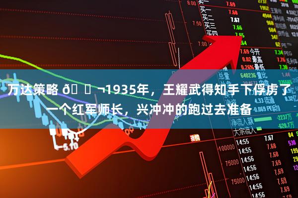 万达策略 🌬1935年，王耀武得知手下俘虏了一个红军师长，兴冲冲的跑过去准备