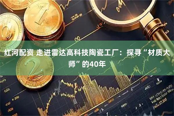 红河配资 走进雷达高科技陶瓷工厂：探寻“材质大师”的40年