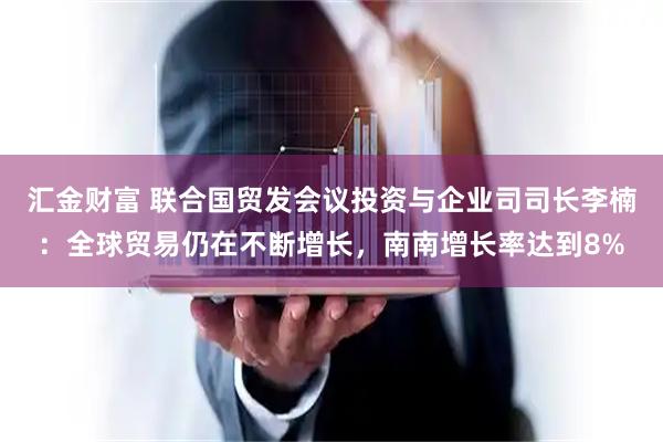汇金财富 联合国贸发会议投资与企业司司长李楠：全球贸易仍在不断增长，南南增长率达到8%