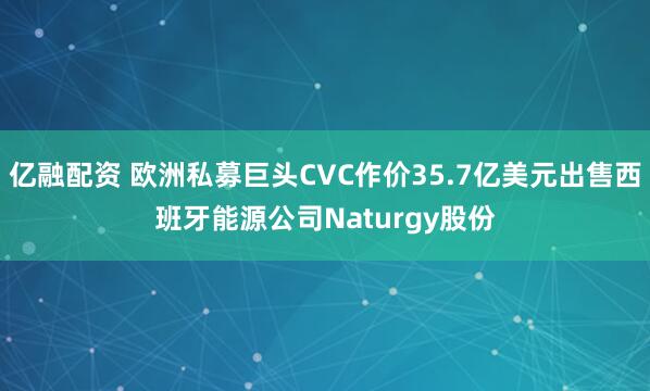 亿融配资 欧洲私募巨头CVC作价35.7亿美元出售西班牙能源公司Naturgy股份