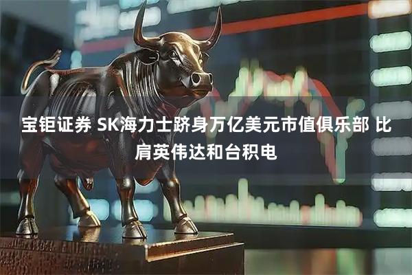 宝钜证券 SK海力士跻身万亿美元市值俱乐部 比肩英伟达和台积电