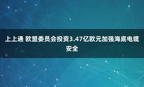 上上通 欧盟委员会投资3.47亿欧元加强海底电缆安全