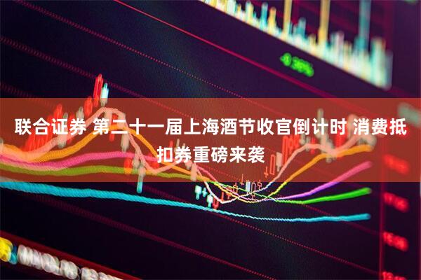 联合证券 第二十一届上海酒节收官倒计时 消费抵扣券重磅来袭