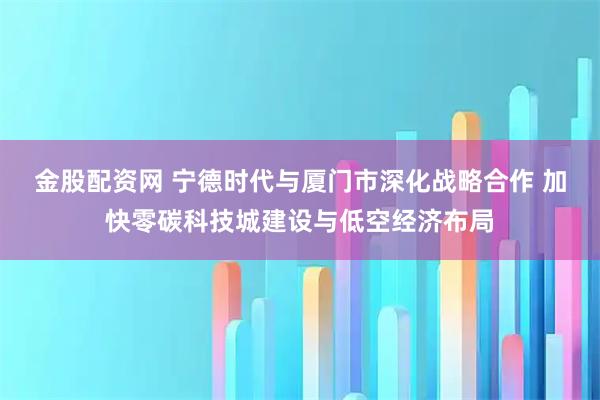金股配资网 宁德时代与厦门市深化战略合作 加快零碳科技城建设与低空经济布局