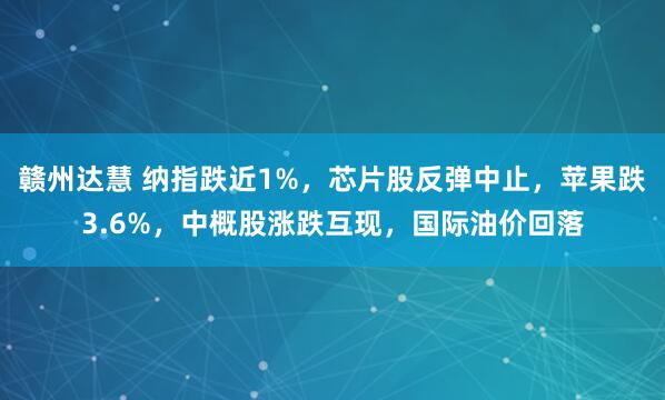赣州达慧 纳指跌近1%，芯片股反弹中止，苹果跌3.6%，中概股涨跌互现，国际油价回落
