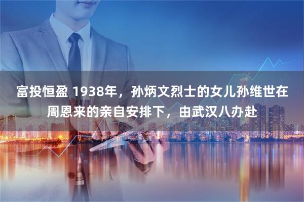 富投恒盈 1938年，孙炳文烈士的女儿孙维世在周恩来的亲自安排下，由武汉八办赴
