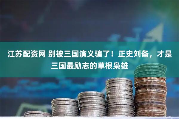 江苏配资网 别被三国演义骗了！正史刘备，才是三国最励志的草根枭雄