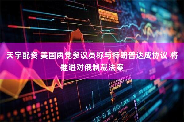 天宇配资 美国两党参议员称与特朗普达成协议 将推进对俄制裁法案