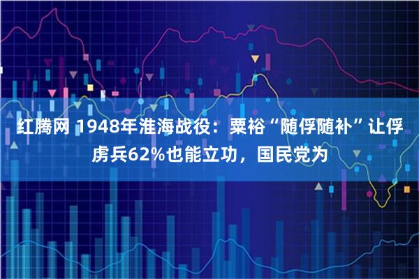 红腾网 1948年淮海战役：粟裕“随俘随补”让俘虏兵62%也能立功，国民党为