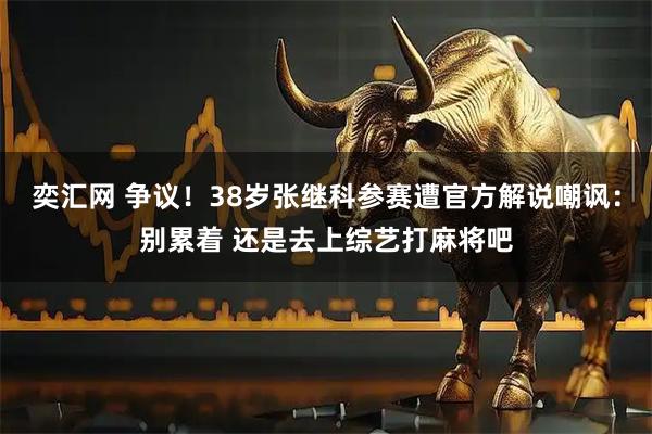 奕汇网 争议！38岁张继科参赛遭官方解说嘲讽：别累着 还是去上综艺打麻将吧