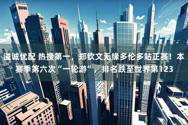 溢诚优配 热搜第一,郑钦文无缘多伦多站正赛!本赛季第六次“一轮游”,排名跌至世界第123