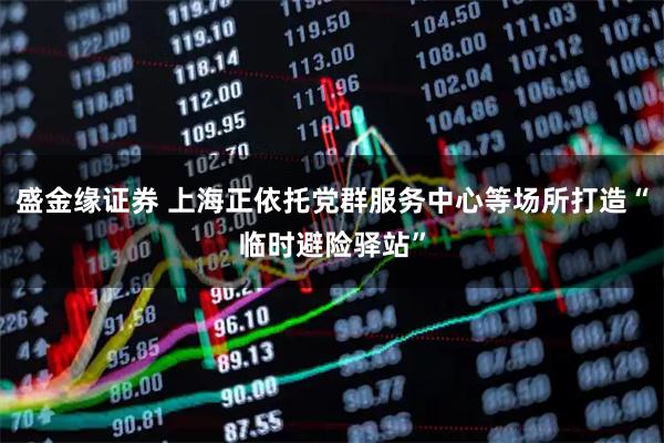 盛金缘证券 上海正依托党群服务中心等场所打造“临时避险驿站”