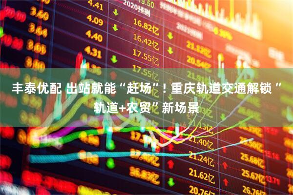 丰泰优配 出站就能“赶场”! 重庆轨道交通解锁“轨道+农贸”新场景