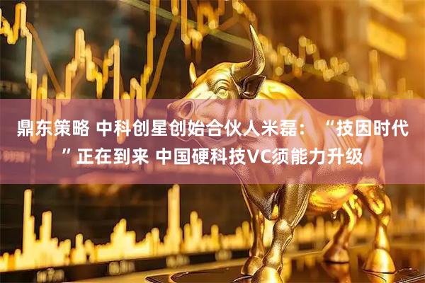鼎东策略 中科创星创始合伙人米磊： “技因时代”正在到来 中国硬科技VC须能力升级