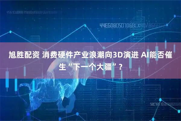 旭胜配资 消费硬件产业浪潮向3D演进 AI能否催生“下一个大疆”？