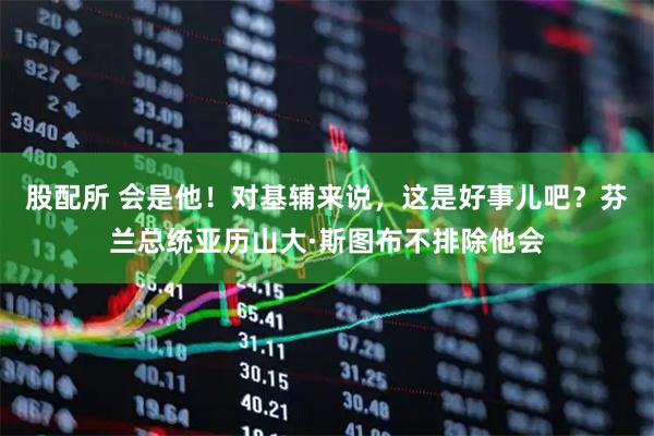 股配所 会是他！对基辅来说，这是好事儿吧？芬兰总统亚历山大·斯图布不排除他会